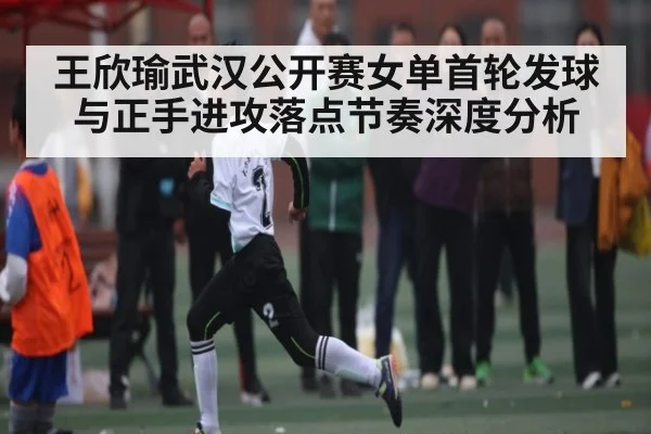 王欣瑜武汉公开赛女单首轮发球与正手进攻落点节奏深度分析（kaiyun）