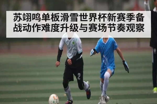苏翊鸣单板滑雪世界杯新赛季备战动作难度升级与赛场节奏观察