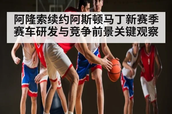 阿隆索续约阿斯顿马丁新赛季赛车研发与竞争前景关键观察